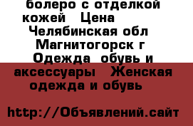 болеро с отделкой кожей › Цена ­ 1 700 - Челябинская обл., Магнитогорск г. Одежда, обувь и аксессуары » Женская одежда и обувь   